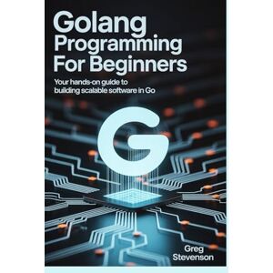 STEVENSON, GREG GOLANG PROGRAMMING FOR BEGINNERS: Your Hands-On Guide to Building Scalable Software in Go STEVENSON, GREG GOLANG PROGRAMMING FOR BEGINNERS: Your Hands-On Guide to Building Scalable Software in Go