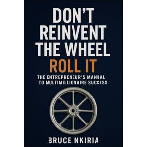 NKIRIA, BRUCE Don’t Reinvent the Wheel — Roll It: The Entrepreneur’s Manual to Multimillionaire Success NKIRIA, BRUCE Don’t Reinvent the Wheel — Roll It: The Entrepreneur’s Manual to Multimillionaire Success