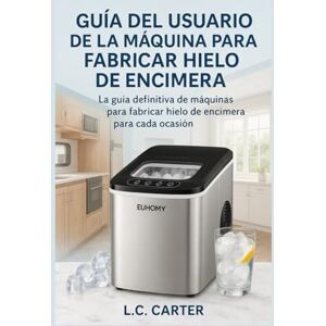 Carter, L.C. GUÍA DEL USUARIO DE LA MÁQUINA PARA FABRICAR HIELO DE ENCIMERA EUHOMY: La guía definitiva de máquinas para fabricar hielo de encimera para cada ocasión Carter, L.C. GUÍA DEL USUARIO DE LA MÁQUINA PARA FABRICAR HIELO DE ENCIMERA EUHOMY: La guía definitiva de máquinas para fabricar hielo de encimera para cada ocasión