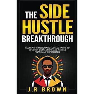 Brown, J.R The Side Hustle Breakthrough: Cultivating Millionaire Success Habits to Conquer Distractions and Achieve Financial Independence Brown, J.R The Side Hustle Breakthrough: Cultivating Millionaire Success Habits to Conquer Distractions and Achieve Financial Independence