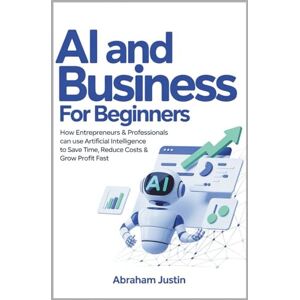 Justin, Abraham AI AND BUSINESS FOR BEGINNERS: How Entrepreneurs & Professionals Can Use Artificial Intelligence to Save Time, Reduce Costs & Grow Profit Fast Justin, Abraham AI AND BUSINESS FOR BEGINNERS: How Entrepreneurs & Professionals Can Use Artificial Intelligence to Save Time, Reduce Costs & Grow Profit Fast