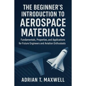 Maxwell, Adrian T. The Beginner's Introduction to Aerospace Materials: Fundamentals, Properties, and Applications for Future Engineers and Aviation Enthusiasts Maxwell, Adrian T. The Beginner's Introduction to Aerospace Materials: Fundamentals, Properties, and Applications for Future Engineers and Aviation Enthusiasts
