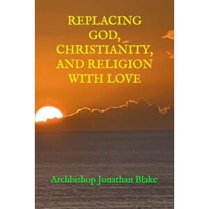 Blake, Archbishop Jonathan REPLACING GOD, CHRISTIANITY, AND RELIGION WITH LOVE (THE FIRST SAFE SPIRITUALITY SERIES) Blake, Archbishop Jonathan REPLACING GOD, CHRISTIANITY, AND RELIGION WITH LOVE (THE FIRST SAFE SPIRITUALITY SERIES)