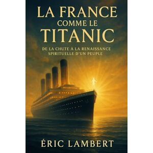 LAMBERT, ERIC La France comme le Titanic: De la chute à la renaissance spirituelle d'un peuple LAMBERT, ERIC La France comme le Titanic: De la chute à la renaissance spirituelle d'un peuple
