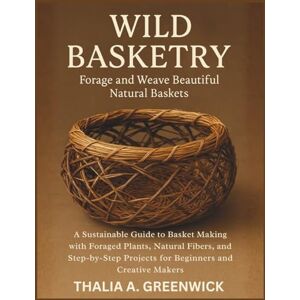 Greenwick, Thalia A. Wild Basketry: Forage and Weave Beautiful Natural Baskets: A Sustainable Guide to Basket Making with Foraged Plants, Natural Fibers, and Step-by-Step Projects for Beginners and Creative Makers Greenwick, Thalia A. Wild Basketry: Forage and Weave Beautiful Natural Baskets: A Sustainable Guide to Basket Making with Foraged Plants, Natural Fibers, and Step-by-Step Projects for Beginners and Creative Makers