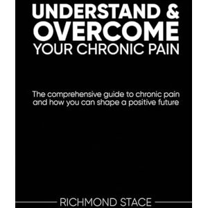 Stace, Richmond Understand and Overcome Your Chronic Pain: The Comprehensive Guide to Chronic Pain and How You Can Shape a Positive Future Stace, Richmond Understand and Overcome Your Chronic Pain: The Comprehensive Guide to Chronic Pain and How You Can Shape a Positive Future