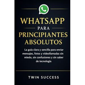 Success, Twin WHATSAPP PARA PRINCIPIANTES ABSOLUTOS: La guía clara y sencilla para enviar mensajes, fotos y videollamadas sin miedo, sin confusiones y sin saber de tecnología Success, Twin WHATSAPP PARA PRINCIPIANTES ABSOLUTOS: La guía clara y sencilla para enviar mensajes, fotos y videollamadas sin miedo, sin confusiones y sin saber de tecnología