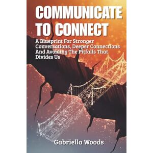Woods, Gabriella Communicate To Connect: A Blueprint for Stronger Conversations, Deeper Connections and Avoiding the Pitfalls That Divides Us Woods, Gabriella Communicate To Connect: A Blueprint for Stronger Conversations, Deeper Connections and Avoiding the Pitfalls That Divides Us