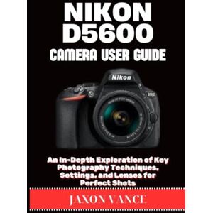 VANCE, JAXON NIKON D5600 CAMERA USER GUIDE: An In-Depth Exploration of Key Photography Techniques, Settings, and Lenses for Perfect Shots VANCE, JAXON NIKON D5600 CAMERA USER GUIDE: An In-Depth Exploration of Key Photography Techniques, Settings, and Lenses for Perfect Shots
