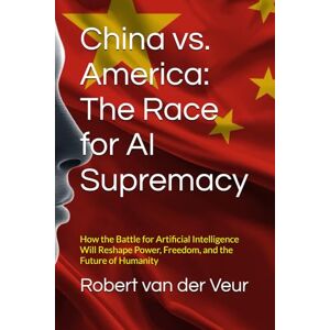 van der Veur, Robert China vs. America: The Race for AI Supremacy: How the Battle for Artificial Intelligence Will Reshape Power, Freedom, and the Future of Humanity van der Veur, Robert China vs. America: The Race for AI Supremacy: How the Battle for Artificial Intelligence Will Reshape Power, Freedom, and the Future of Humanity