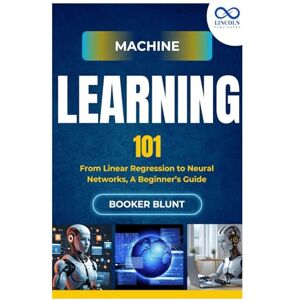 BLUNT, BOOKER Machine Learning 101: From Linear Regression to Neural Networks, A Beginner’s Guide BLUNT, BOOKER Machine Learning 101: From Linear Regression to Neural Networks, A Beginner’s Guide