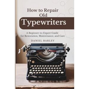 Barley, Daniel How to Repair Old Typewriters: A Beginner-to-Expert Guide for Restoration, Maintenance, and Care Barley, Daniel How to Repair Old Typewriters: A Beginner-to-Expert Guide for Restoration, Maintenance, and Care