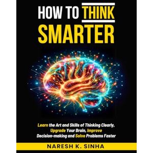 Naresh K. Sinha How to Think Smarter: Learn the Art and Skills of Thinking Clearly, Upgrade Your Brain, Improve Decision-making and Solve Problems Faster Naresh K. Sinha How to Think Smarter: Learn the Art and Skills of Thinking Clearly, Upgrade Your Brain, Improve Decision-making and Solve Problems Faster