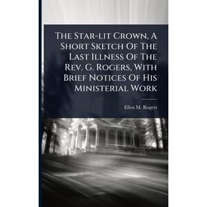 Rogers, Ellen M The Star-lit Crown, A Short Sketch Of The Last Illness Of The Rev. G. Rogers, With Brief Notices Of His Ministerial Work Rogers, Ellen M The Star-lit Crown, A Short Sketch Of The Last Illness Of The Rev. G. Rogers, With Brief Notices Of His Ministerial Work