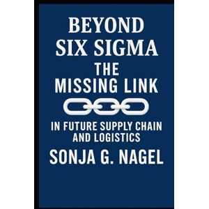 Nagel, Sonja G Beyond Six Sigma: The Missing Link Mastering The Future Supply Chains and Logistics Nagel, Sonja G Beyond Six Sigma: The Missing Link Mastering The Future Supply Chains and Logistics