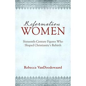 Rebecca VanDoodewaard Reformation Women: Sixteenth-Century Figures Who Shaped Christianity's Rebirth Rebecca VanDoodewaard Reformation Women: Sixteenth-Century Figures Who Shaped Christianity's Rebirth
