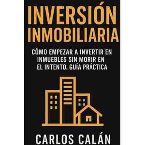 Calán, Carlos Inversión Inmobiliaria: Cómo empezar a invertir en inmuebles sin morir en el intento. Guía práctica Calán, Carlos Inversión Inmobiliaria: Cómo empezar a invertir en inmuebles sin morir en el intento. Guía práctica