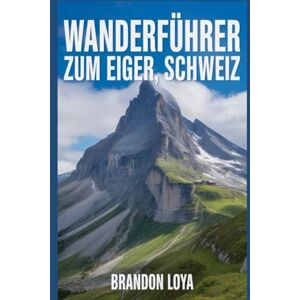 Loya, Brandon Wanderführer zum Eiger, Schweiz: Ein umfassendes Buch zur Erkundung der Natur für ein unvergessliches Wandererlebnis. Loya, Brandon Wanderführer zum Eiger, Schweiz: Ein umfassendes Buch zur Erkundung der Natur für ein unvergessliches Wandererlebnis.