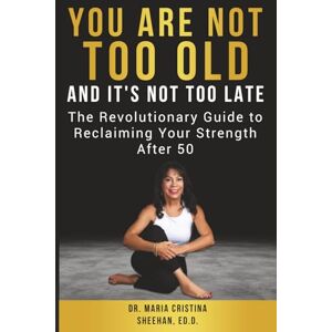Sheehan ED.D., Dr. Maria Cristina You Are Not Too Old, And It's Not Too Late: The Revolutionary Guide to Reclaiming Your Strength After 50 Sheehan ED.D., Dr. Maria Cristina You Are Not Too Old, And It's Not Too Late: The Revolutionary Guide to Reclaiming Your Strength After 50