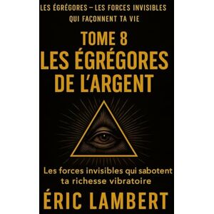 LAMBERT, ERIC Les Égrégores Les Forces Invisibles Qui Façonnent Ta Vie Tome 8 Les Égrégores de l'Argent: Les forces invisibles qui sabotent ta richesse vibratoire LAMBERT, ERIC Les Égrégores Les Forces Invisibles Qui Façonnent Ta Vie Tome 8 Les Égrégores de l'Argent: Les forces invisibles qui sabotent ta richesse vibratoire