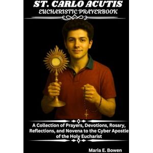 E. Bowen, Maria ST. CARLO ACUTIS EUCHARISTIC PRAYERBOOK: A Collection of Prayers, Devotions, Rosary, Reflections, and Novena to the Cyber Apostle of the Holy Eucharist E. Bowen, Maria ST. CARLO ACUTIS EUCHARISTIC PRAYERBOOK: A Collection of Prayers, Devotions, Rosary, Reflections, and Novena to the Cyber Apostle of the Holy Eucharist