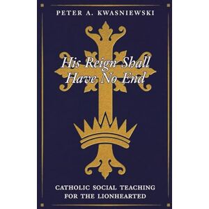 Kwasniewski, Peter His Reign Shall Have No End: Catholic Social Teaching for the Lionhearted Kwasniewski, Peter His Reign Shall Have No End: Catholic Social Teaching for the Lionhearted