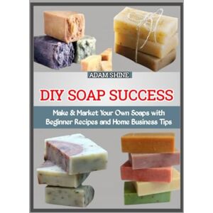 SHINE, ADAM DIY SOAP SUCCESS: Make & Market Your Own Soaps with Beginner Recipes and Home Business Tips SHINE, ADAM DIY SOAP SUCCESS: Make & Market Your Own Soaps with Beginner Recipes and Home Business Tips