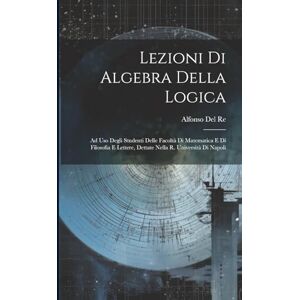 Del Re, Alfonso Lezioni Di Algebra Della Logica: Ad Uso Degli Studenti Delle Facoltà Di Matematica E Di Filosofia E Lettere, Dettate Nella R. Università Di Napoli Del Re, Alfonso Lezioni Di Algebra Della Logica: Ad Uso Degli Studenti Delle Facoltà Di Matematica E Di Filosofia E Lettere, Dettate Nella R. Università Di Napoli