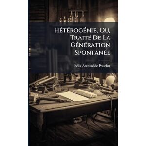 Pouchet, Fã(c)LIX-Archimède HÃ(c)tÃ(c)rogÃ(c)nie, Ou, TraitÃ(c) De La GÃ(c)nÃ(c)ration SpontanÃ(c)e Pouchet, Fã(c)LIX-Archimède HÃ(c)tÃ(c)rogÃ(c)nie, Ou, TraitÃ(c) De La GÃ(c)nÃ(c)ration SpontanÃ(c)e