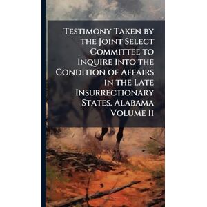 TBD Testimony Taken by the Joint Select Committee to Inquire Into the Condition of Affairs in the Late Insurrectionary States. Alabama Volume Ii TBD Testimony Taken by the Joint Select Committee to Inquire Into the Condition of Affairs in the Late Insurrectionary States. Alabama Volume Ii
