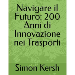 Kersh, Simon Navigare il Futuro: 200 Anni di Innovazione nei Trasporti: 3 (Trasporti E Logistica La Spina Dorsale Della Società Di Ieri, Di Oggi E Di Domani.) Kersh, Simon Navigare il Futuro: 200 Anni di Innovazione nei Trasporti: 3 (Trasporti E Logistica La Spina Dorsale Della Società Di Ieri, Di Oggi E Di Domani.)