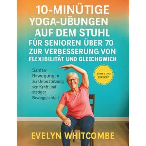 Whitcombe, Evelyn 10-MINÜTIGE YOGA-ÜBUNGEN AUF DEM STUHL FÜR SENIOREN ÜBER 70 ZUR VERBESSERUNG VON FLEXIBILITÄT UND GLEICHGEWICHT: Sanfte Bewegungen zur Unterstützung von Kraft und stetiger Beweglichkeit Whitcombe, Evelyn 10-MINÜTIGE YOGA-ÜBUNGEN AUF DEM STUHL FÜR SENIOREN ÜBER 70 ZUR VERBESSERUNG VON FLEXIBILITÄT UND GLEICHGEWICHT: Sanfte Bewegungen zur Unterstützung von Kraft und stetiger Beweglichkeit