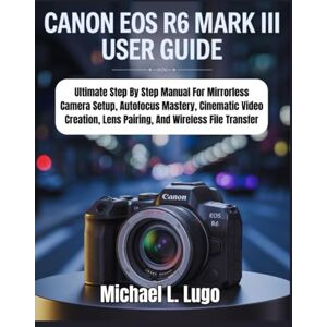 Lugo, Michael L. Canon EOS R6 Mark III: Ultimate Step By Step Manual For Mirrorless Camera Setup, Autofocus Mastery, Cinematic Video Creation, Lens Pairing, And ... Transfer (Beginners Made-Easy Camera Guides) Lugo, Michael L. Canon EOS R6 Mark III: Ultimate Step By Step Manual For Mirrorless Camera Setup, Autofocus Mastery, Cinematic Video Creation, Lens Pairing, And ... Transfer (Beginners Made-Easy Camera Guides)