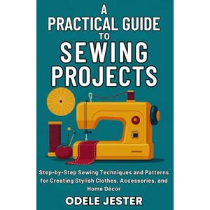 Jester, Odele A Practical Guide To Sewing Projects: Step-by-Step Sewing Techniques and Patterns for Creating Stylish Clothes, Accessories, and Home Décor Jester, Odele A Practical Guide To Sewing Projects: Step-by-Step Sewing Techniques and Patterns for Creating Stylish Clothes, Accessories, and Home Décor