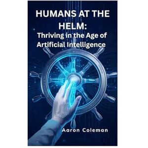 Coleman, Aaron Humans at the Helm: Thriving in the Age of Artificial Intelligence: How Humanity Can Lead, Not Follow, in the Rise of Intelligent Machines Coleman, Aaron Humans at the Helm: Thriving in the Age of Artificial Intelligence: How Humanity Can Lead, Not Follow, in the Rise of Intelligent Machines
