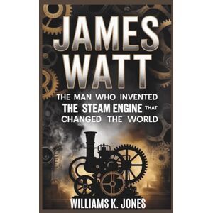 Jones, Williams K. James Watt: The Man Who Invented The Steam Engine That Changed The World Jones, Williams K. James Watt: The Man Who Invented The Steam Engine That Changed The World