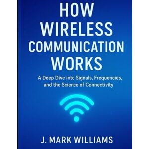 Williams, J. Mark How Wireless Communication Works: A Deep Dive into Signals, Frequencies, and the Science of Connectivity (HOW IT REALLY WORKS: THE SCIENCE, TECHNOLOGY AND ENGINEERING UPDATES) Williams, J. Mark How Wireless Communication Works: A Deep Dive into Signals, Frequencies, and the Science of Connectivity (HOW IT REALLY WORKS: THE SCIENCE, TECHNOLOGY AND ENGINEERING UPDATES)