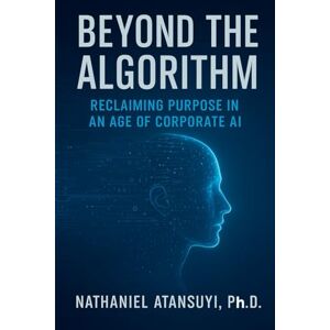 Atansuyi Ph.D., Nathaniel Beyond the Algorithm: Reclaiming Purpose in an Age of Corporate AI Atansuyi Ph.D., Nathaniel Beyond the Algorithm: Reclaiming Purpose in an Age of Corporate AI