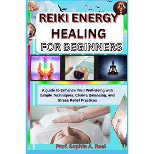 A. Rael, Prof. Sophia REIKI ENERGY HEALING FOR BEGINNERS: A guide to Enhance Your Well-Being with Simple Techniques, Chakra Balancing, and Stress Relief Practices A. Rael, Prof. Sophia REIKI ENERGY HEALING FOR BEGINNERS: A guide to Enhance Your Well-Being with Simple Techniques, Chakra Balancing, and Stress Relief Practices