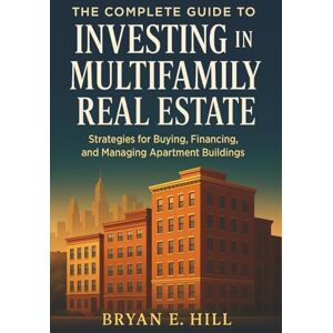 Bryan E. Hill The Complete Guide to Investing in Multifamily Real Estate: Build Passive Income, Grow Wealth, and Achieve Financial Freedom Through Apartments and Rentals Bryan E. Hill The Complete Guide to Investing in Multifamily Real Estate: Build Passive Income, Grow Wealth, and Achieve Financial Freedom Through Apartments and Rentals