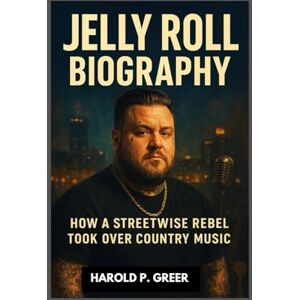 P. GREER, HAROLD JELLY ROLL BIOGRAPHY : HOW A STREETWISE REBEL TOOK OVER COUNTRY MUSIC: A JOURNEY OF REDEMPTION THROUGH MUSIC P. GREER, HAROLD JELLY ROLL BIOGRAPHY : HOW A STREETWISE REBEL TOOK OVER COUNTRY MUSIC: A JOURNEY OF REDEMPTION THROUGH MUSIC