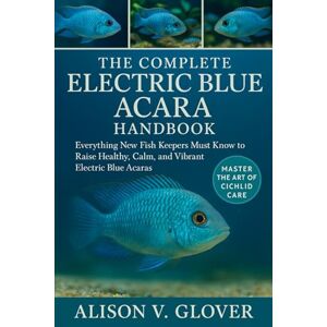 V. GLOVER, ALISON THE COMPLETE ELECTRIC BLUE ACARA HANDBOOK: Everything New Fish Keepers Must Know to Raise Healthy, Calm, and Vibrant Electric Blue Acaras V. GLOVER, ALISON THE COMPLETE ELECTRIC BLUE ACARA HANDBOOK: Everything New Fish Keepers Must Know to Raise Healthy, Calm, and Vibrant Electric Blue Acaras