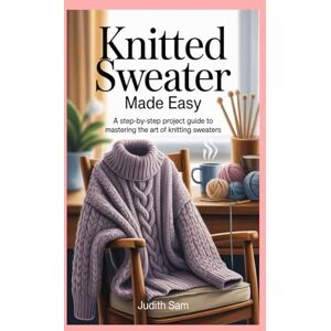 Sam, Judith Knitted Sweater Made Easy: A Step-by-Step Project Guide to Mastering the Art of Knitting Sweaters Sam, Judith Knitted Sweater Made Easy: A Step-by-Step Project Guide to Mastering the Art of Knitting Sweaters