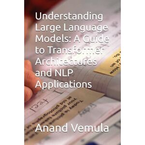 Vemula, Anand Understanding Large Language Models: A Guide to Transformer Architectures and NLP Applications Vemula, Anand Understanding Large Language Models: A Guide to Transformer Architectures and NLP Applications
