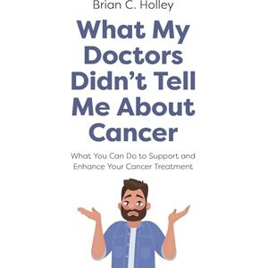 Holley, Brian What My Doctors Didn't Tell Me About Cancer: What You Can Do to Support and Enhance Your Cancer Treatment Holley, Brian What My Doctors Didn't Tell Me About Cancer: What You Can Do to Support and Enhance Your Cancer Treatment