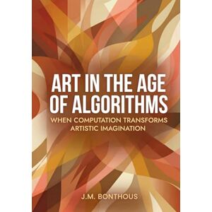 BONTHOUS, J.M. ART IN THE AGE OF ALGORITHMS: WHEN COMPUTATION TRANSFORMS ARTISTIC IMAGINATION BONTHOUS, J.M. ART IN THE AGE OF ALGORITHMS: WHEN COMPUTATION TRANSFORMS ARTISTIC IMAGINATION