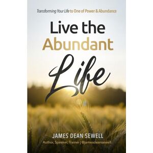 Sewell, James Dean Live the Abundant Life: Transforming Your Life to One of Power & Abundance Sewell, James Dean Live the Abundant Life: Transforming Your Life to One of Power & Abundance