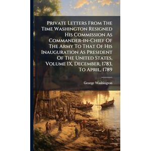 Washington, George Private Letters From The Time Washington Resigned His Commission As Commander-in-Chief Of The Army To That Of His Inauguration As President Of The ... Volume IX, December, 1783, To April, 1789 Washington, George Private Letters From The Time Washington Resigned His Commission As Commander-in-Chief Of The Army To That Of His Inauguration As President Of The ... Volume IX, December, 1783, To April, 1789