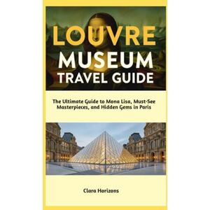 Horizons, Clara Louvre Museum Travel Guide: The Ultimate Guide to Mona Lisa, Must-See Masterpieces, and Hidden Gems in Paris (Clara Horizons Travel Guide) Horizons, Clara Louvre Museum Travel Guide: The Ultimate Guide to Mona Lisa, Must-See Masterpieces, and Hidden Gems in Paris (Clara Horizons Travel Guide)