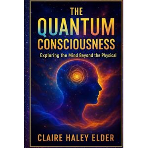 Elder, Claire Haley The Quantum Consciousness: Exploring the Mind Beyond the Physical Elder, Claire Haley The Quantum Consciousness: Exploring the Mind Beyond the Physical